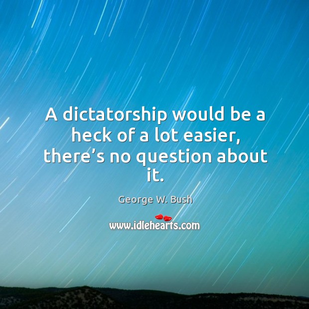 A dictatorship would be a heck of a lot easier, there’s no question about it. George W. Bush Picture Quote