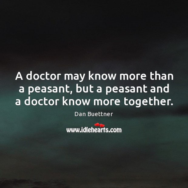 A doctor may know more than a peasant, but a peasant and a doctor know more together. Dan Buettner Picture Quote