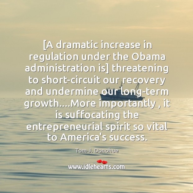 [A dramatic increase in regulation under the Obama administration is] threatening to Tom J. Donohue Picture Quote