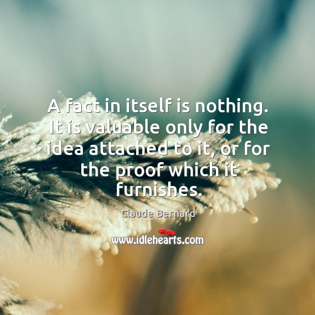 A fact in itself is nothing. It is valuable only for the idea attached to it, or for the proof which it furnishes. Claude Bernard Picture Quote