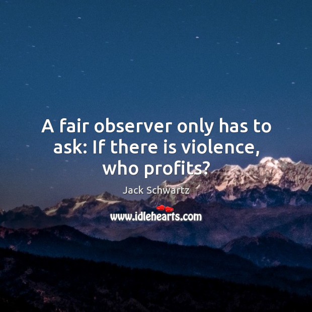A fair observer only has to ask: if there is violence, who profits? Jack Schwartz Picture Quote