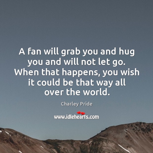 A fan will grab you and hug you and will not let go. When that happens, you wish it could be that way all over the world. Image