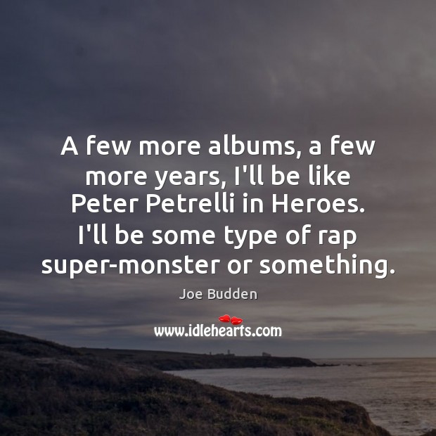 A few more albums, a few more years, I’ll be like Peter Image