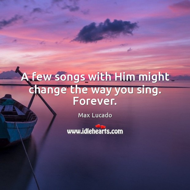 A few songs with Him might change the way you sing. Forever. Max Lucado Picture Quote