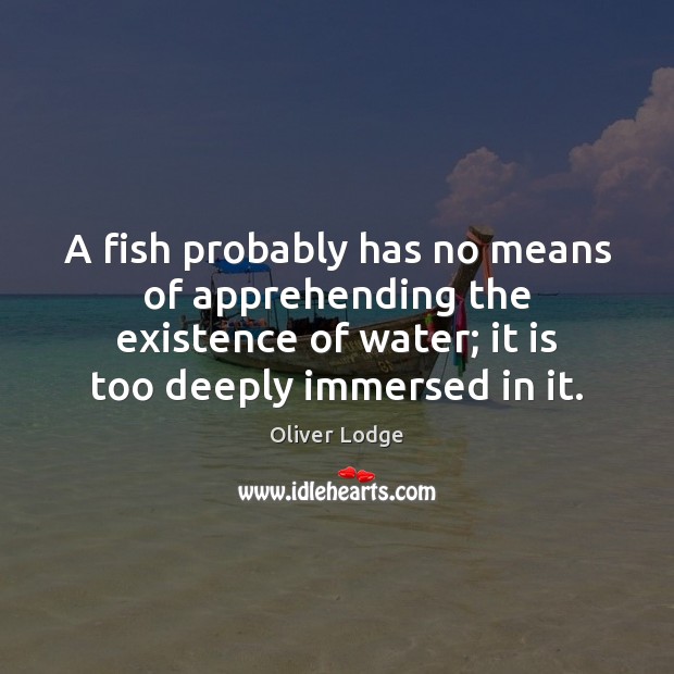 A fish probably has no means of apprehending the existence of water; Oliver Lodge Picture Quote