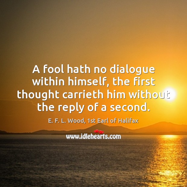 A fool hath no dialogue within himself, the first thought carrieth him E. F. L. Wood, 1st Earl of Halifax Picture Quote