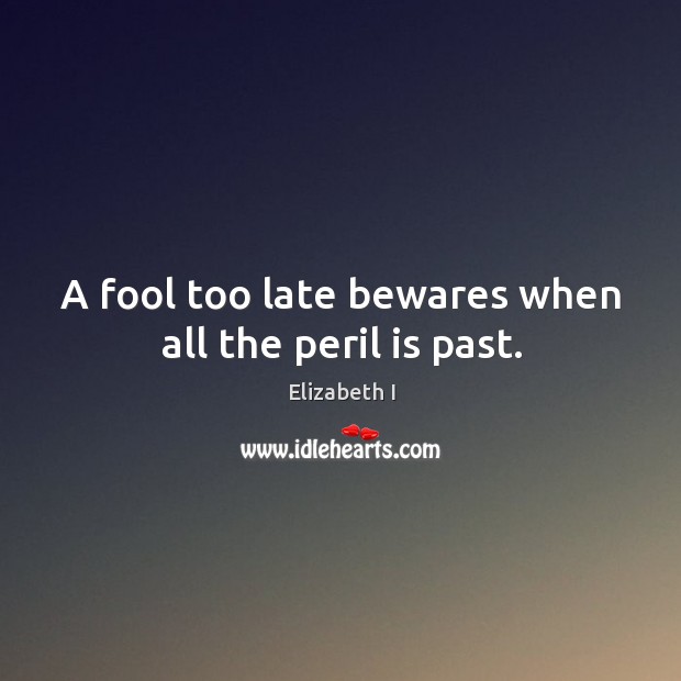 A fool too late bewares when all the peril is past. Elizabeth I Picture Quote