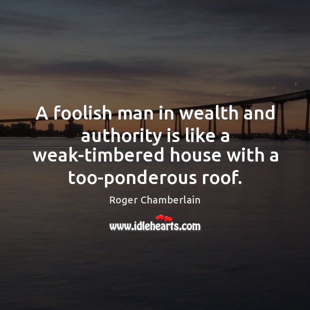 A foolish man in wealth and authority is like a weak-timbered house Roger Chamberlain Picture Quote