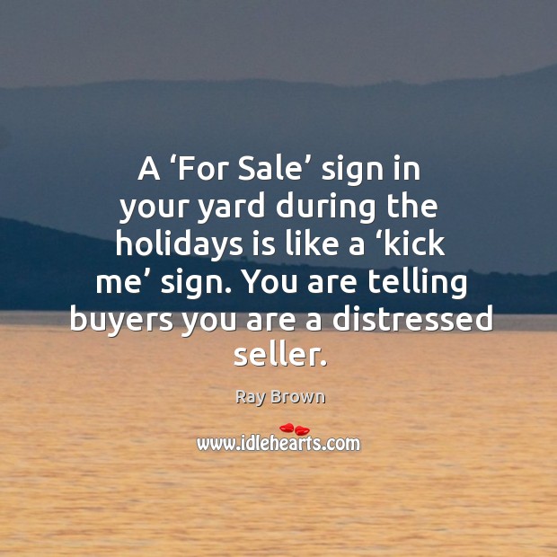A ‘for sale’ sign in your yard during the holidays is like a ‘kick me’ sign. You are telling buyers you are a distressed seller. Ray Brown Picture Quote