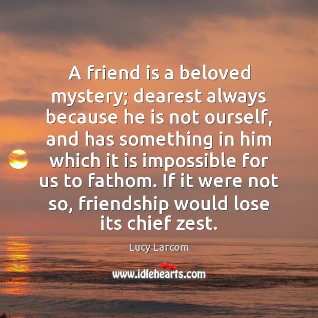 A friend is a beloved mystery; dearest always because he is not Lucy Larcom Picture Quote