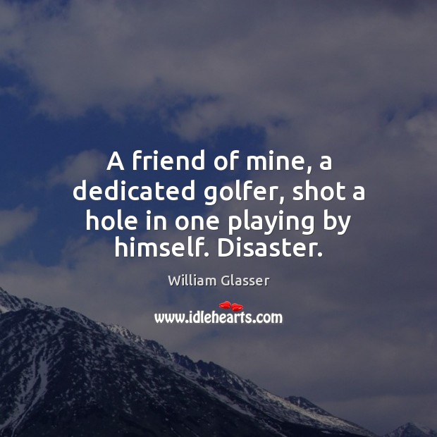 A friend of mine, a dedicated golfer, shot a hole in one playing by himself. Disaster. William Glasser Picture Quote