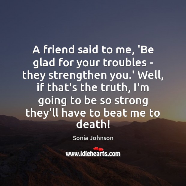 A friend said to me, ‘Be glad for your troubles – they Sonia Johnson Picture Quote