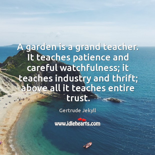 A garden is a grand teacher. It teaches patience and careful watchfulness; Gertrude Jekyll Picture Quote