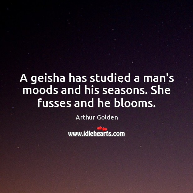 A geisha has studied a man’s moods and his seasons. She fusses and he blooms. Arthur Golden Picture Quote