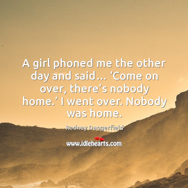 A girl phoned me the other day and said… ‘come on over, there’s nobody home.’ I went over. Nobody was home. Rodney Dangerfield Picture Quote