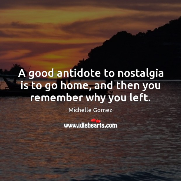 A good antidote to nostalgia is to go home, and then you remember why you left. Image