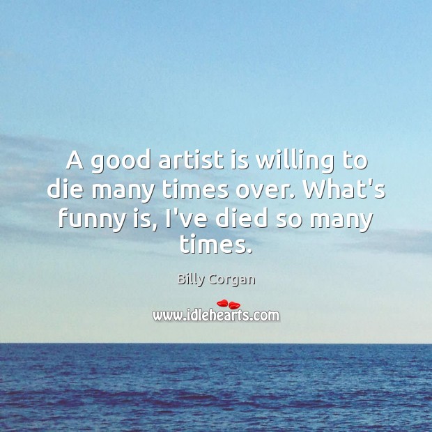 A good artist is willing to die many times over. What’s funny is, I’ve died so many times. Billy Corgan Picture Quote