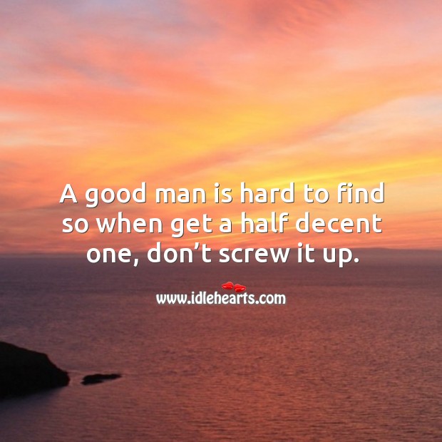 A good man is hard to find so when get a half decent one, don’t screw it up. Image