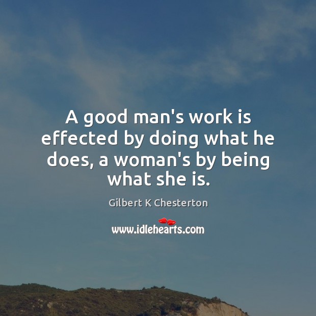 A good man’s work is effected by doing what he does, a woman’s by being what she is. Gilbert K Chesterton Picture Quote