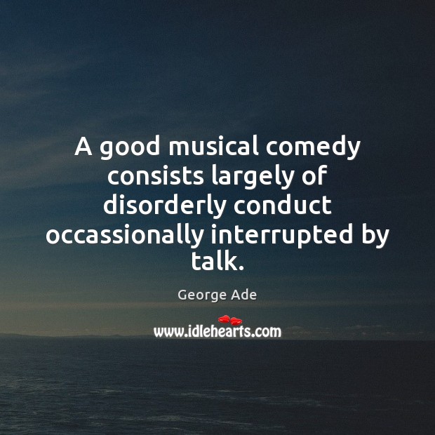 A good musical comedy consists largely of disorderly conduct occassionally interrupted by George Ade Picture Quote