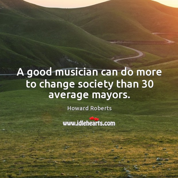 A good musician can do more to change society than 30 average mayors. Howard Roberts Picture Quote
