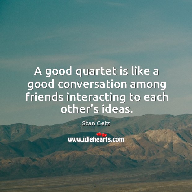 A good quartet is like a good conversation among friends interacting to each other’s ideas. Stan Getz Picture Quote