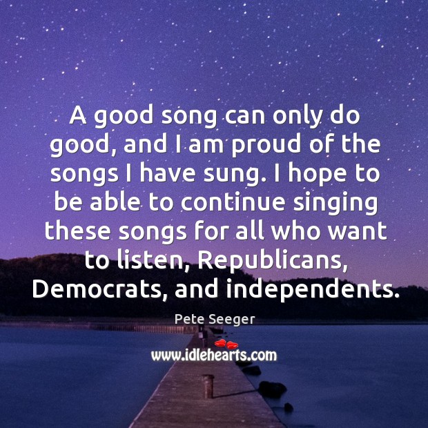 A good song can only do good, and I am proud of Pete Seeger Picture Quote