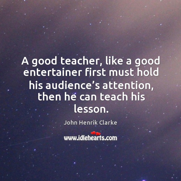 A good teacher, like a good entertainer first must hold his audience’s attention, then he can teach his lesson. John Henrik Clarke Picture Quote