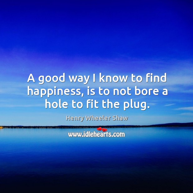 A good way I know to find happiness, is to not bore a hole to fit the plug. Henry Wheeler Shaw Picture Quote