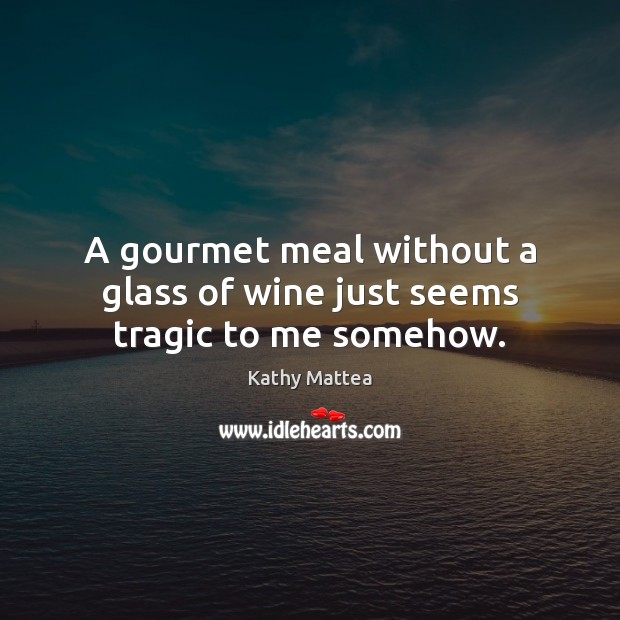 A gourmet meal without a glass of wine just seems tragic to me somehow. Kathy Mattea Picture Quote