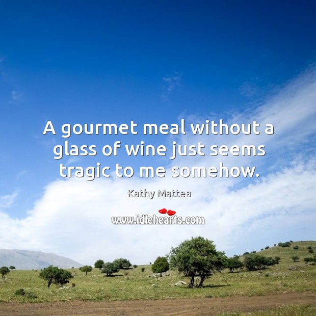 A gourmet meal without a glass of wine just seems tragic to me somehow. Kathy Mattea Picture Quote
