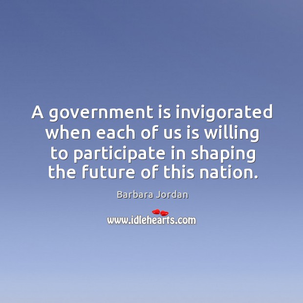 A government is invigorated when each of us is willing to participate in shaping the future of this nation. Barbara Jordan Picture Quote