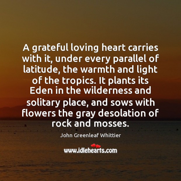 A grateful loving heart carries with it, under every parallel of latitude, John Greenleaf Whittier Picture Quote