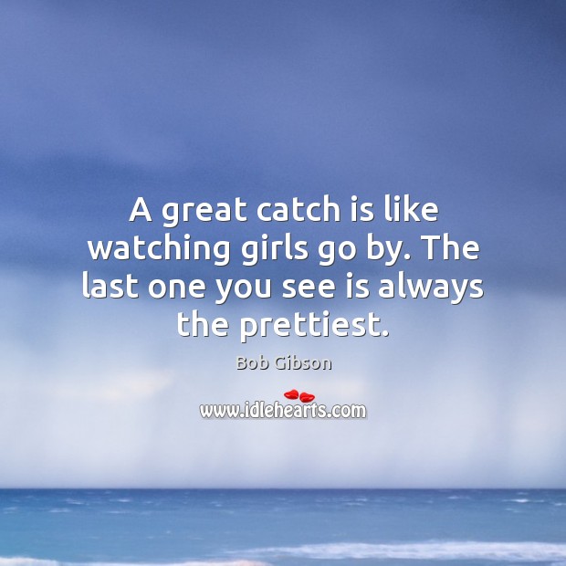 A great catch is like watching girls go by. The last one you see is always the prettiest. Bob Gibson Picture Quote
