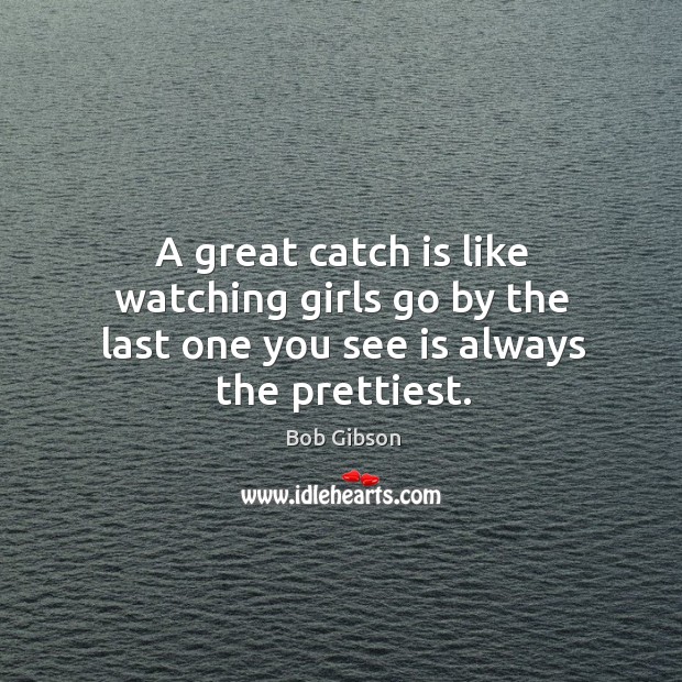 A great catch is like watching girls go by the last one you see is always the prettiest. Bob Gibson Picture Quote