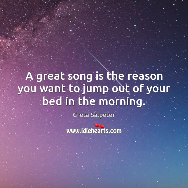 A great song is the reason you want to jump out of your bed in the morning. Greta Salpeter Picture Quote