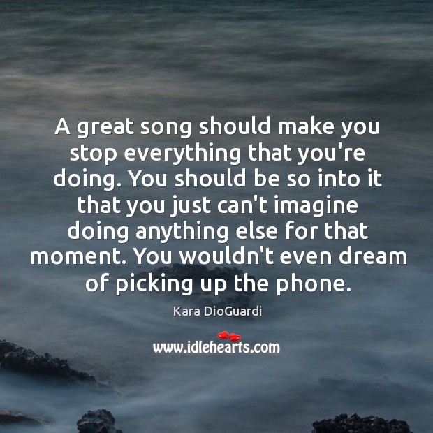 A great song should make you stop everything that you’re doing. You Kara DioGuardi Picture Quote