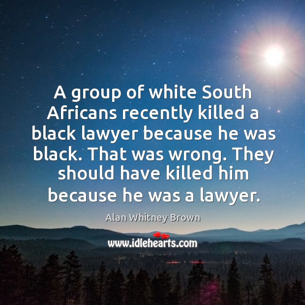 A group of white south africans recently killed a black lawyer because he was black. Alan Whitney Brown Picture Quote