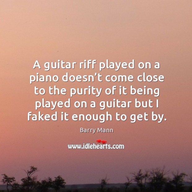 A guitar riff played on a piano doesn’t come close to the purity of it being played Image