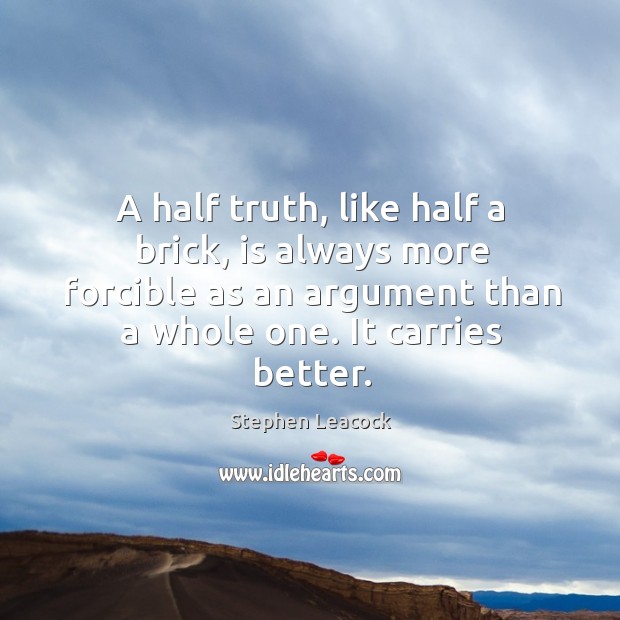 A half truth, like half a brick, is always more forcible as an argument than a whole one. Stephen Leacock Picture Quote