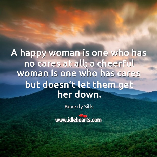 A happy woman is one who has no cares at all; a cheerful woman is one who has cares but doesn’t let them get her down. Beverly Sills Picture Quote