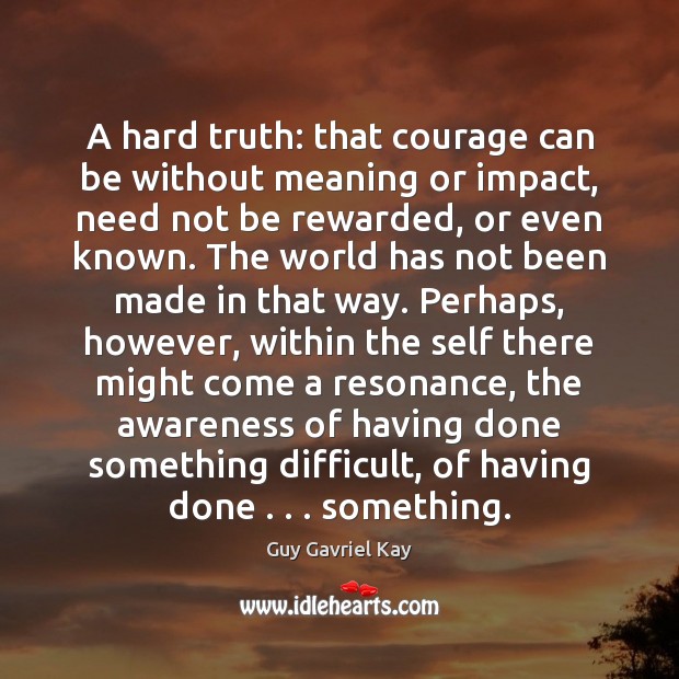 A hard truth: that courage can be without meaning or impact, need Guy Gavriel Kay Picture Quote