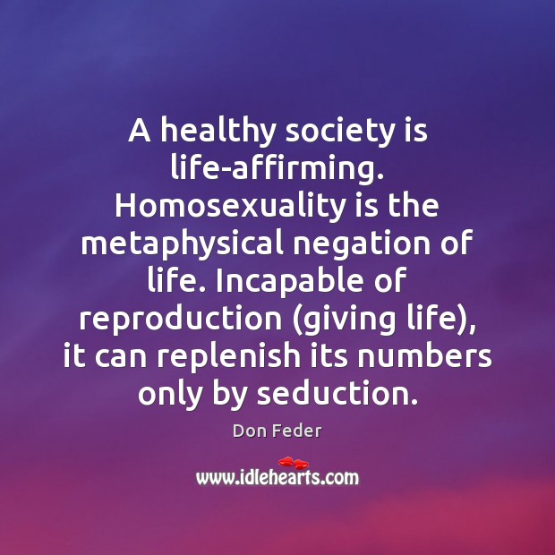 A healthy society is life-affirming. Homosexuality is the metaphysical negation of life. Don Feder Picture Quote
