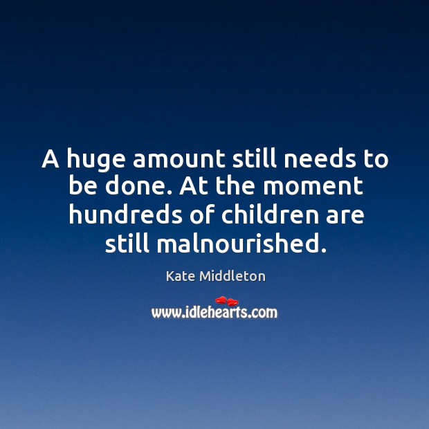 A huge amount still needs to be done. At the moment hundreds of children are still malnourished. Kate Middleton Picture Quote