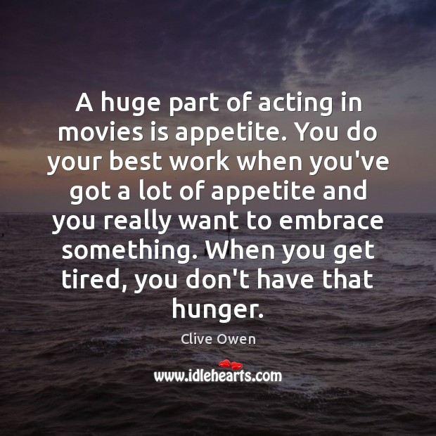 A huge part of acting in movies is appetite. You do your 