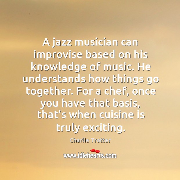 A jazz musician can improvise based on his knowledge of music. He understands how things go together. Charlie Trotter Picture Quote