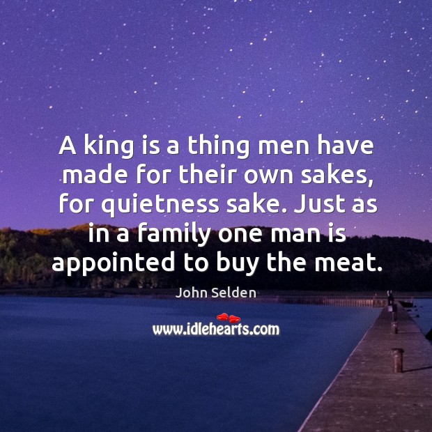 A king is a thing men have made for their own sakes, for quietness sake. Just as in a family John Selden Picture Quote