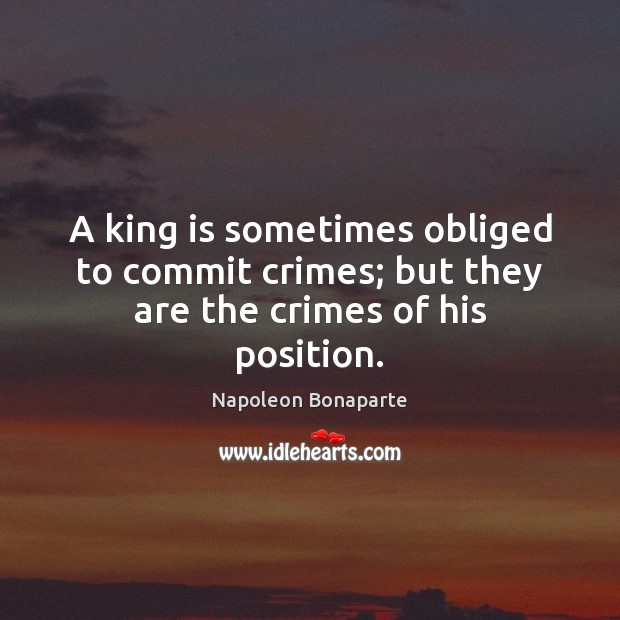 A king is sometimes obliged to commit crimes; but they are the crimes of his position. Napoleon Bonaparte Picture Quote