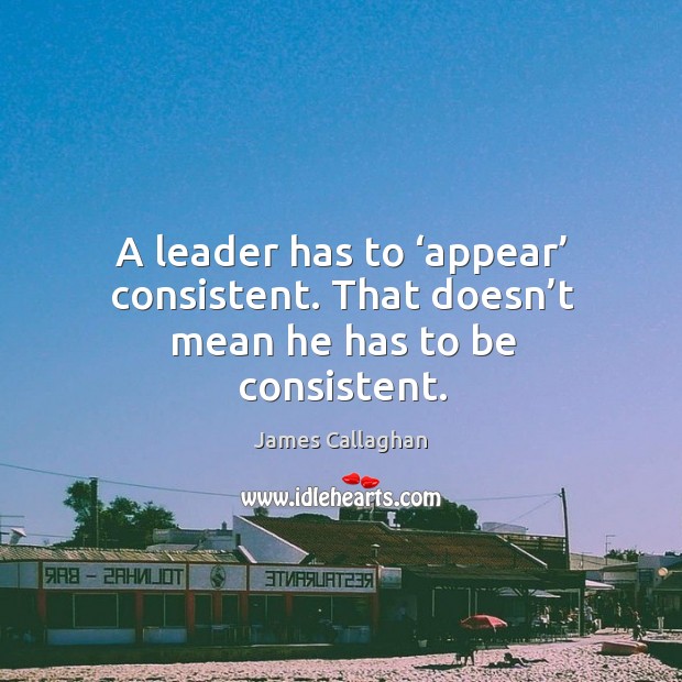 A leader has to ‘appear’ consistent. That doesn’t mean he has to be consistent. James Callaghan Picture Quote