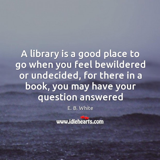 A library is a good place to go when you feel bewildered E. B. White Picture Quote